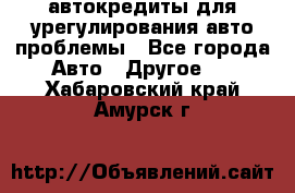 автокредиты для урегулирования авто проблемы - Все города Авто » Другое   . Хабаровский край,Амурск г.